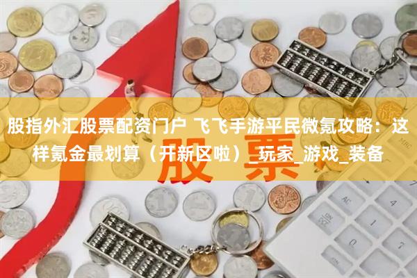 股指外汇股票配资门户 飞飞手游平民微氪攻略：这样氪金最划算（开新区啦）_玩家_游戏_装备