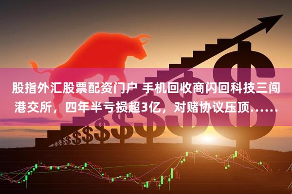 股指外汇股票配资门户 手机回收商闪回科技三闯港交所，四年半亏损超3亿，对赌协议压顶……