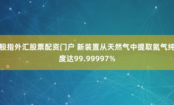 股指外汇股票配资门户 新装置从天然气中提取氦气纯度达99.99997%