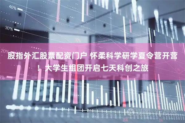股指外汇股票配资门户 怀柔科学研学夏令营开营！大学生组团开启七天科创之旅