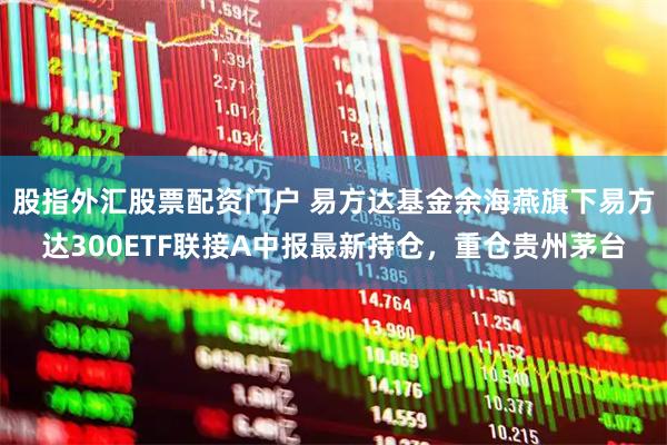 股指外汇股票配资门户 易方达基金余海燕旗下易方达300ETF联接A中报最新持仓，重仓贵州茅台