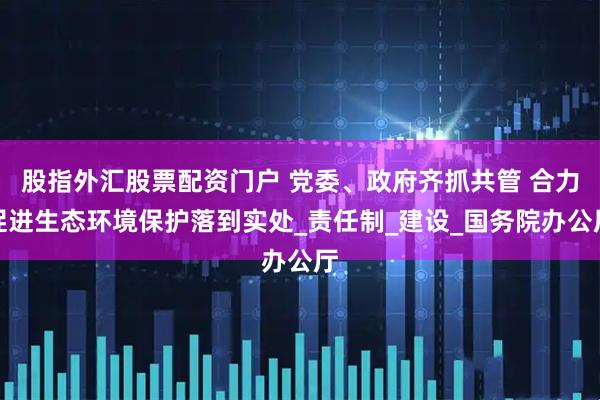 股指外汇股票配资门户 党委、政府齐抓共管 合力促进生态环境保护落到实处_责任制_建设_国务院办公厅