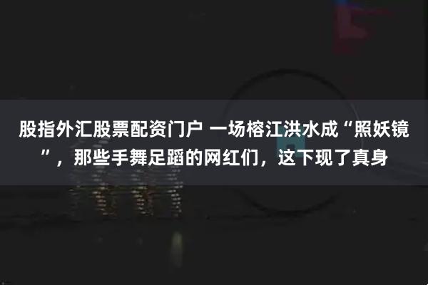 股指外汇股票配资门户 一场榕江洪水成“照妖镜”，那些手舞足蹈的网红们，这下现了真身