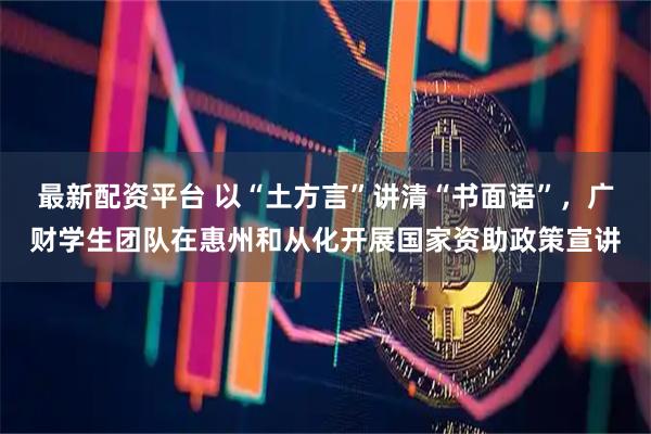 最新配资平台 以“土方言”讲清“书面语”，广财学生团队在惠州和从化开展国家资助政策宣讲