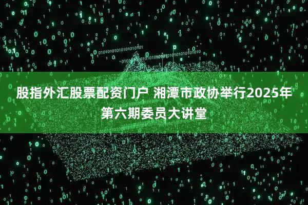 股指外汇股票配资门户 湘潭市政协举行2025年第六期委员大讲堂