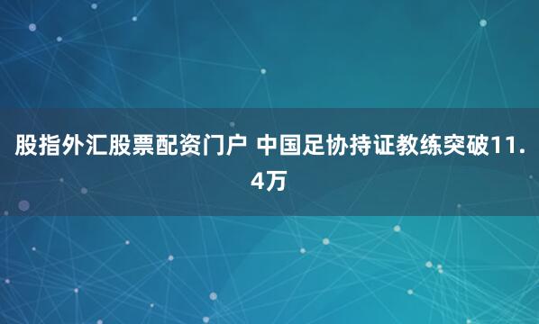 股指外汇股票配资门户 中国足协持证教练突破11.4万