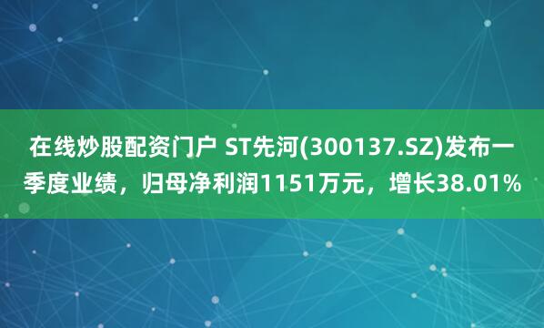 在线炒股配资门户 ST先河(300137.SZ)发布一季度业绩，归母净利润1151万元，增长38.01%
