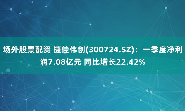 场外股票配资 捷佳伟创(300724.SZ)：一季度净利润7.08亿元 同比增长22.42%