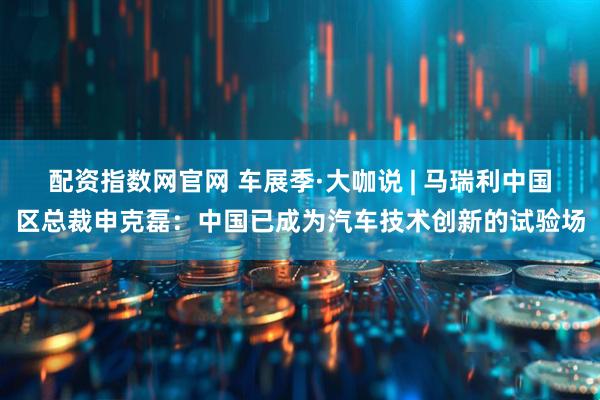 配资指数网官网 车展季·大咖说 | 马瑞利中国区总裁申克磊：中国已成为汽车技术创新的试验场