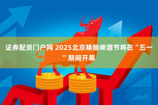 证券配资门户网 2025北京精酿啤酒节将在“五一”期间开幕
