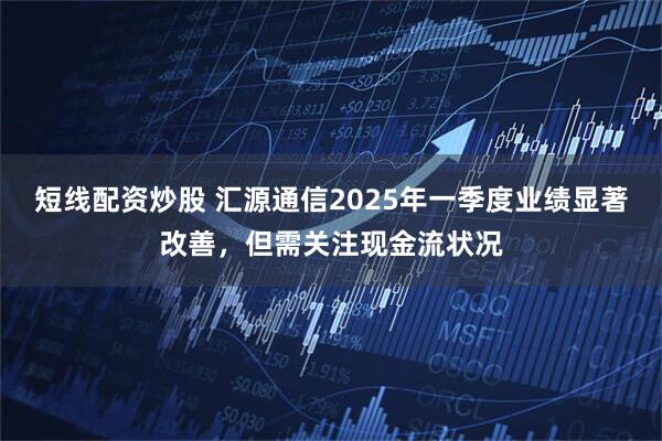 短线配资炒股 汇源通信2025年一季度业绩显著改善，但需关注现金流状况