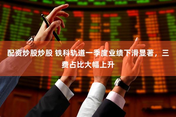 配资炒股炒股 铁科轨道一季度业绩下滑显著，三费占比大幅上升