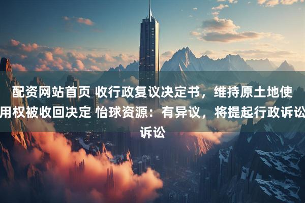 配资网站首页 收行政复议决定书，维持原土地使用权被收回决定 怡球资源：有异议，将提起行政诉讼
