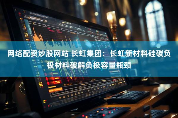网络配资炒股网站 长虹集团：长虹新材料硅碳负极材料破解负极容量瓶颈