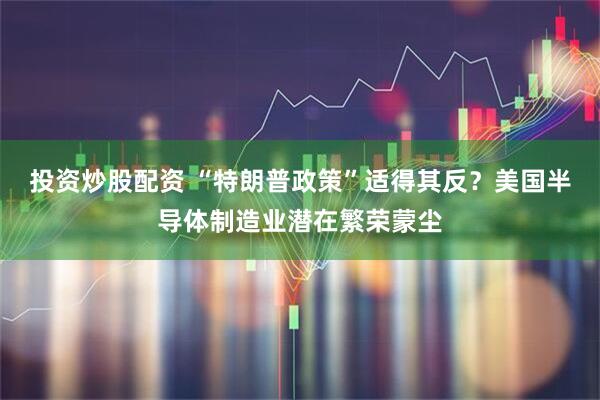 投资炒股配资 “特朗普政策”适得其反？美国半导体制造业潜在繁荣蒙尘