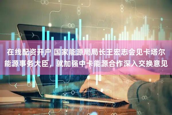 在线配资开户 国家能源局局长王宏志会见卡塔尔能源事务大臣，就加强中卡能源合作深入交换意见