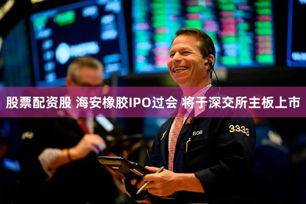 股票配资股 海安橡胶IPO过会 将于深交所主板上市