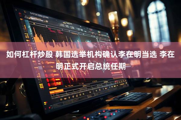 如何杠杆炒股 韩国选举机构确认李在明当选 李在明正式开启总统任期