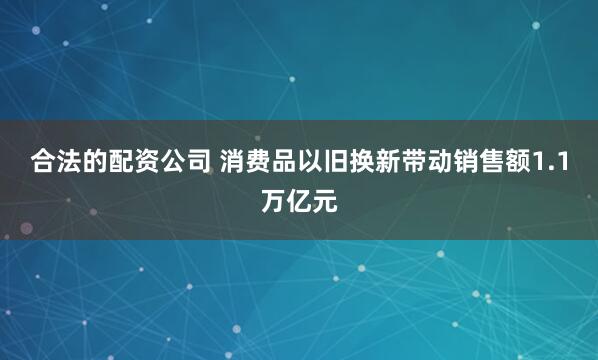 合法的配资公司 消费品以旧换新带动销售额1.1万亿元