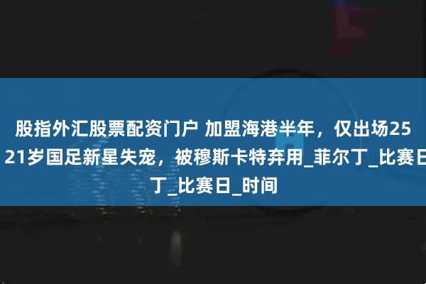 股指外汇股票配资门户 加盟海港半年，仅出场25分钟！21岁国足新星失宠，被穆斯卡特弃用_菲尔丁_比赛日_时间