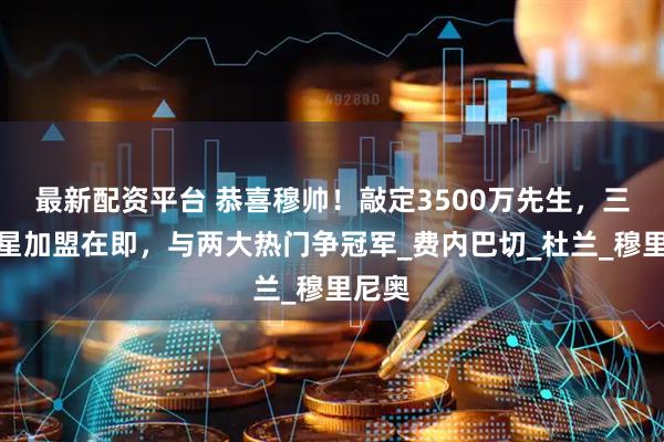 最新配资平台 恭喜穆帅！敲定3500万先生，三大球星加盟在即，与两大热门争冠军_费内巴切_杜兰_穆里尼奥