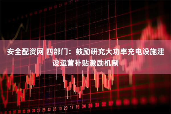 安全配资网 四部门：鼓励研究大功率充电设施建设运营补贴激励机制