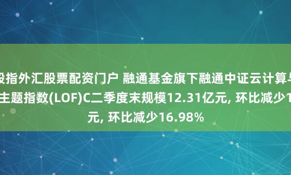 股指外汇股票配资门户 融通基金旗下融通中证云计算与大数据主题指数(LOF)C二季度末规模12.31亿元, 环比减少16.98%