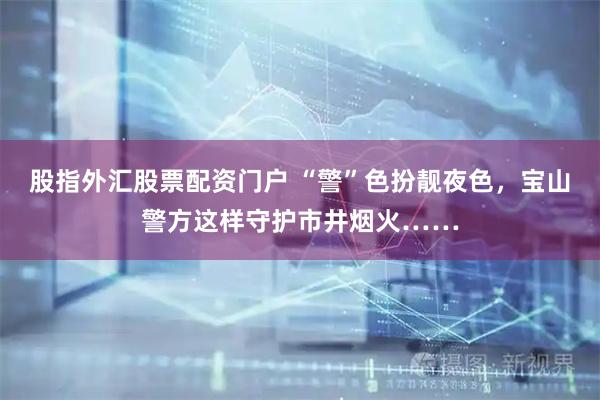 股指外汇股票配资门户 “警”色扮靓夜色，宝山警方这样守护市井烟火……