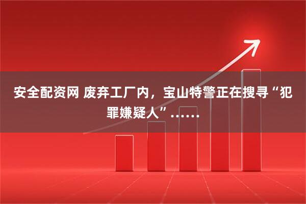 安全配资网 废弃工厂内，宝山特警正在搜寻“犯罪嫌疑人”……