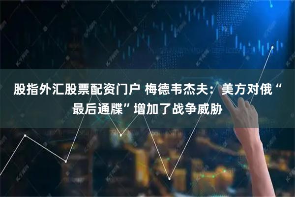 股指外汇股票配资门户 梅德韦杰夫：美方对俄“最后通牒”增加了战争威胁
