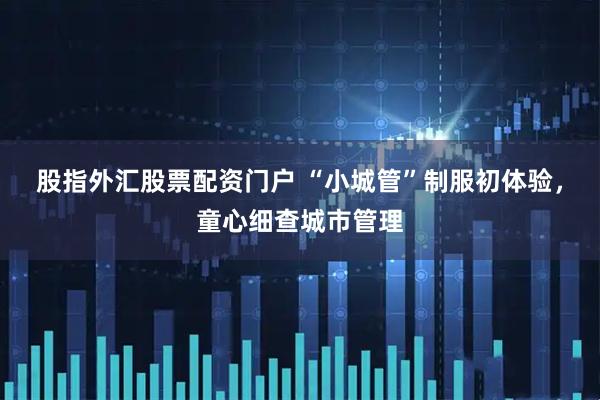 股指外汇股票配资门户 “小城管”制服初体验，童心细查城市管理