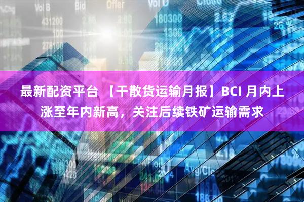 最新配资平台 【干散货运输月报】BCI 月内上涨至年内新高，关注后续铁矿运输需求