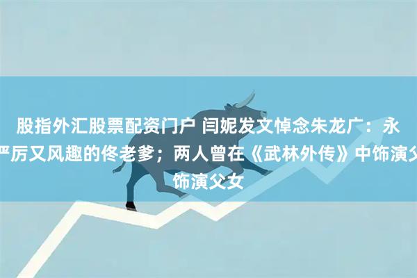 股指外汇股票配资门户 闫妮发文悼念朱龙广：永远严厉又风趣的佟老爹；两人曾在《武林外传》中饰演父女