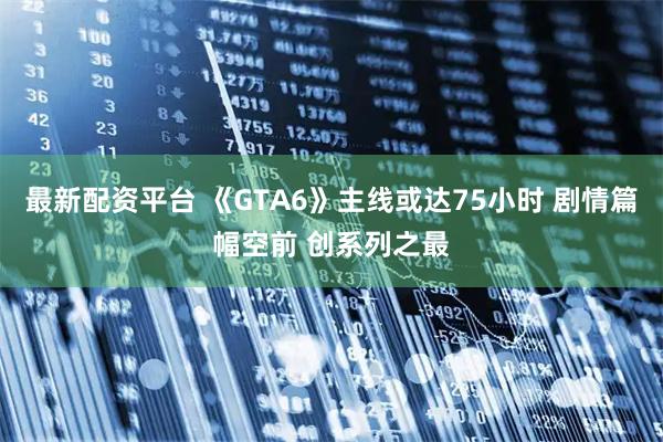 最新配资平台 《GTA6》主线或达75小时 剧情篇幅空前 创系列之最