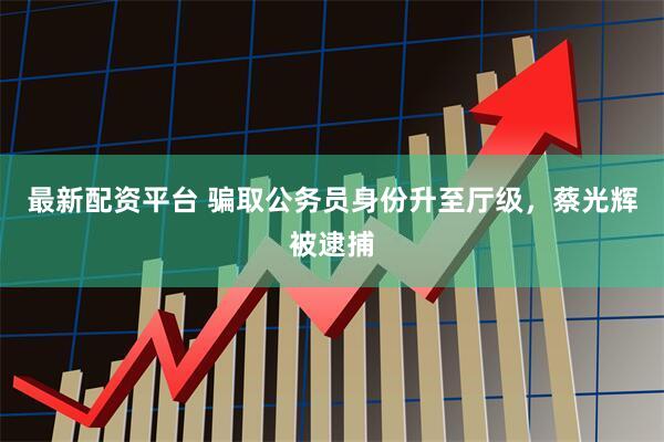 最新配资平台 骗取公务员身份升至厅级，蔡光辉被逮捕
