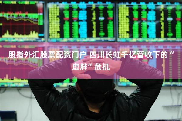 股指外汇股票配资门户 四川长虹千亿营收下的“虚胖”危机