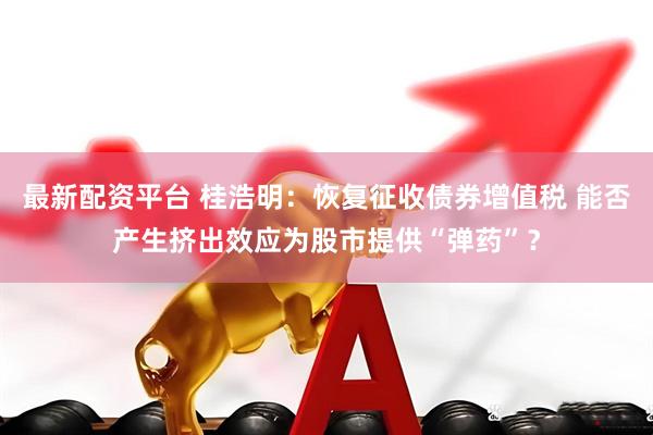 最新配资平台 桂浩明：恢复征收债券增值税 能否产生挤出效应为股市提供“弹药”？