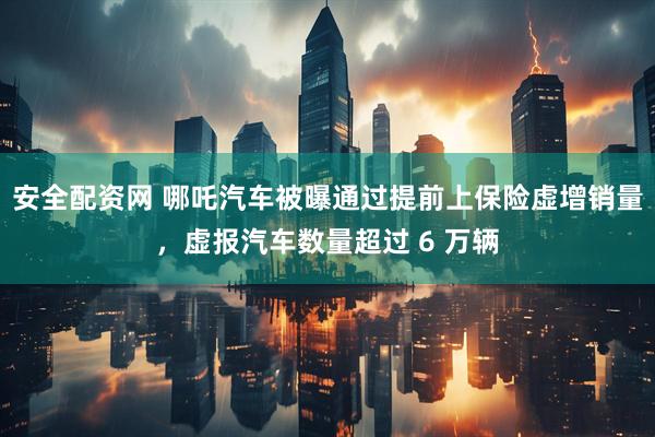 安全配资网 哪吒汽车被曝通过提前上保险虚增销量，虚报汽车数量超过 6 万辆