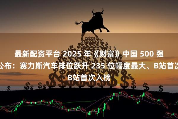 最新配资平台 2025 年《财富》中国 500 强榜单公布：赛力斯汽车排位跃升 235 位幅度最大、B站首次入榜