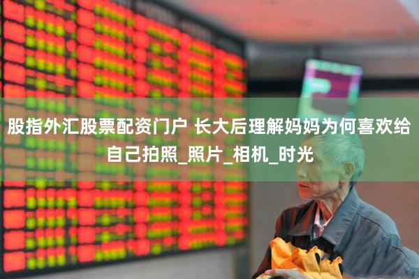 股指外汇股票配资门户 长大后理解妈妈为何喜欢给自己拍照_照片_相机_时光