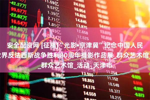 安全配资网 [征稿]“光影•京津冀”纪念中国人民抗日战争暨世界反法西斯战争胜利80周年摄影作品展_群众艺术馆_活动_天津市