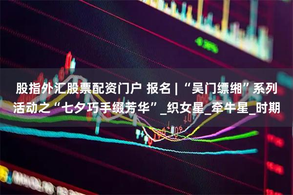 股指外汇股票配资门户 报名 | “吴门缥缃”系列活动之“七夕巧手缀芳华”_织女星_牵牛星_时期