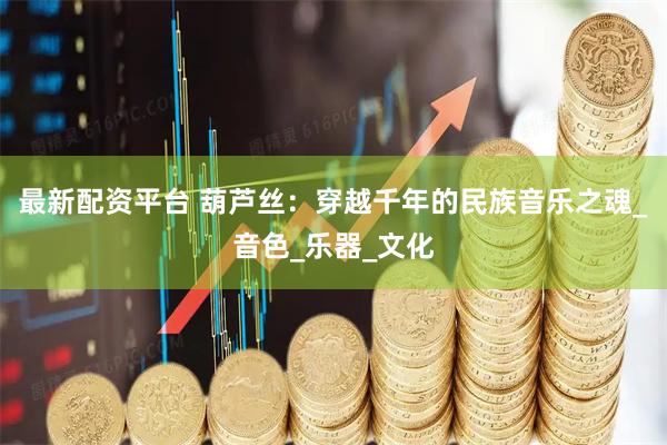 最新配资平台 葫芦丝：穿越千年的民族音乐之魂_音色_乐器_文化