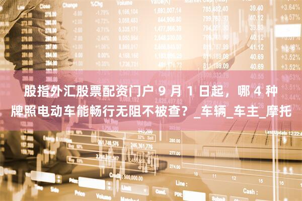 股指外汇股票配资门户 9 月 1 日起，哪 4 种牌照电动车能畅行无阻不被查？_车辆_车主_摩托