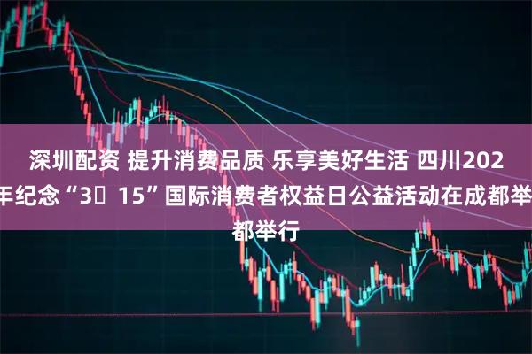 深圳配资 提升消费品质 乐享美好生活 四川2026年纪念“3・15”国际消费者权益日公益活动在成都举行