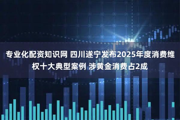 专业化配资知识网 四川遂宁发布2025年度消费维权十大典型案例 涉黄金消费占2成