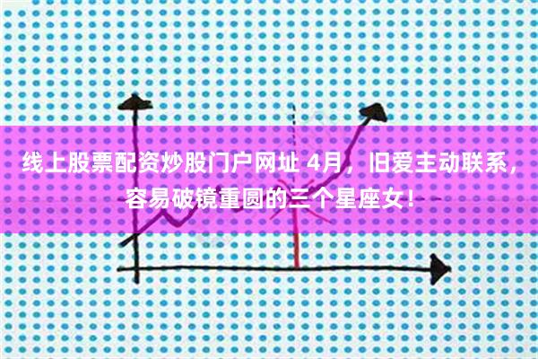 线上股票配资炒股门户网址 4月,旧爱主动联系,容易破镜重圆的三个星座女!