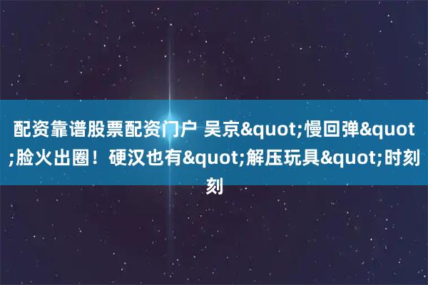 配资靠谱股票配资门户 吴京"慢回弹"脸火出圈!硬汉也有"解压玩具"时刻
