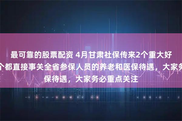 最可靠的股票配资 4月甘肃社保传来2个重大好消息,每一个都直接事关全省参保人员的养老和医保待遇,大家务必重点关注