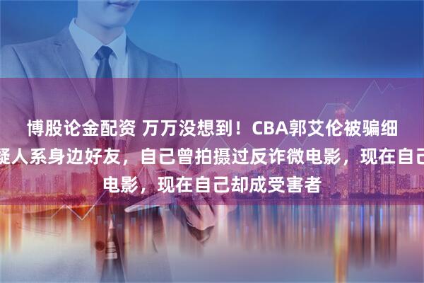 博股论金配资 万万没想到！CBA郭艾伦被骗细节曝光！嫌疑人系身边好友，自己曾拍摄过反诈微电影，现在自己却成受害者